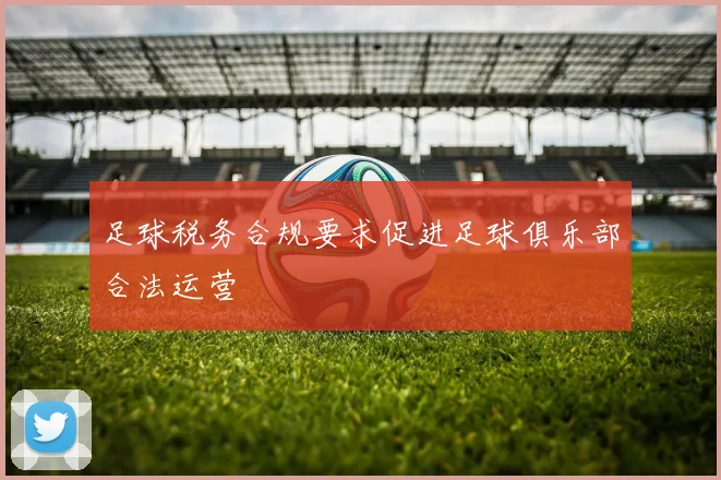 足球税务合规要求促进足球俱乐部合法运营