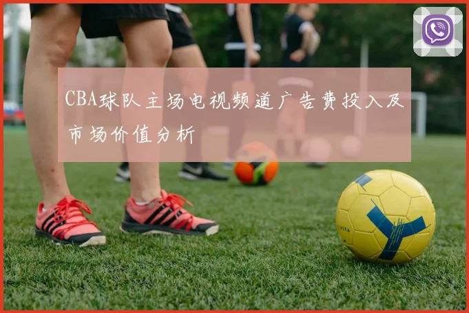 CBA球队主场电视频道广告费投入及市场价值分析